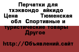 Перчатки для тхэквондо, айкидо › Цена ­ 1 300 - Тюменская обл. Спортивные и туристические товары » Другое   